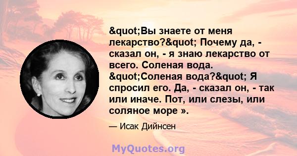 "Вы знаете от меня лекарство?" Почему да, - сказал он, - я знаю лекарство от всего. Соленая вода. "Соленая вода?" Я спросил его. Да, - сказал он, - так или иначе. Пот, или слезы, или соляное море ».