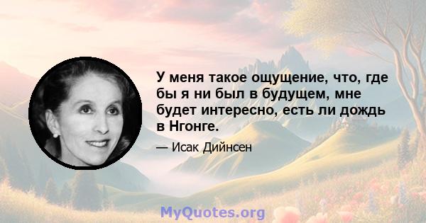 У меня такое ощущение, что, где бы я ни был в будущем, мне будет интересно, есть ли дождь в Нгонге.