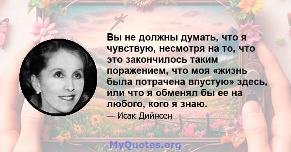 Вы не должны думать, что я чувствую, несмотря на то, что это закончилось таким поражением, что моя «жизнь была потрачена впустую» здесь, или что я обменял бы ее на любого, кого я знаю.