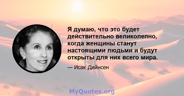 Я думаю, что это будет действительно великолепно, когда женщины станут настоящими людьми и будут открыты для них всего мира.