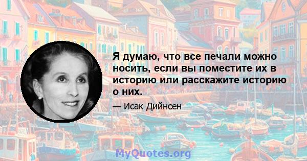 Я думаю, что все печали можно носить, если вы поместите их в историю или расскажите историю о них.