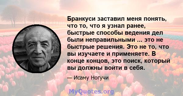 Бранкуси заставил меня понять, что то, что я узнал ранее, быстрые способы ведения дел были неправильными ... это не быстрые решения. Это не то, что вы изучаете и применяете. В конце концов, это поиск, который вы должны