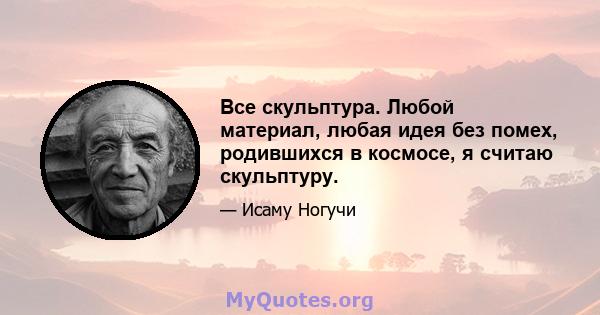 Все скульптура. Любой материал, любая идея без помех, родившихся в космосе, я считаю скульптуру.