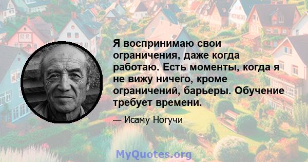 Я воспринимаю свои ограничения, даже когда работаю. Есть моменты, когда я не вижу ничего, кроме ограничений, барьеры. Обучение требует времени.