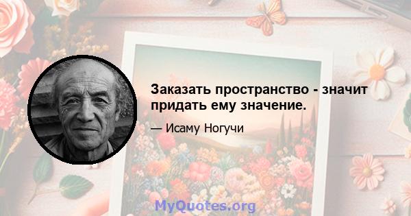 Заказать пространство - значит придать ему значение.