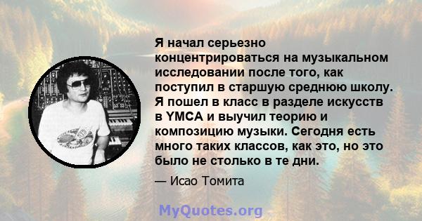 Я начал серьезно концентрироваться на музыкальном исследовании после того, как поступил в старшую среднюю школу. Я пошел в класс в разделе искусств в YMCA и выучил теорию и композицию музыки. Сегодня есть много таких