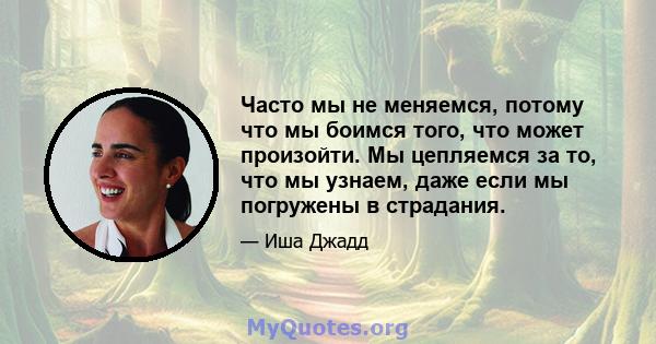 Часто мы не меняемся, потому что мы боимся того, что может произойти. Мы цепляемся за то, что мы узнаем, даже если мы погружены в страдания.