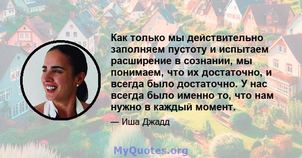 Как только мы действительно заполняем пустоту и испытаем расширение в сознании, мы понимаем, что их достаточно, и всегда было достаточно. У нас всегда было именно то, что нам нужно в каждый момент.