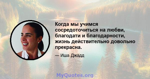 Когда мы учимся сосредоточиться на любви, благодати и благодарности, жизнь действительно довольно прекрасна.