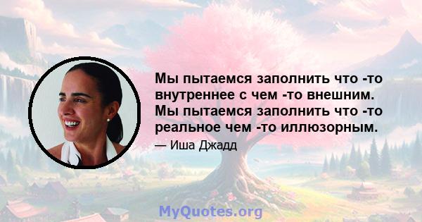 Мы пытаемся заполнить что -то внутреннее с чем -то внешним. Мы пытаемся заполнить что -то реальное чем -то иллюзорным.