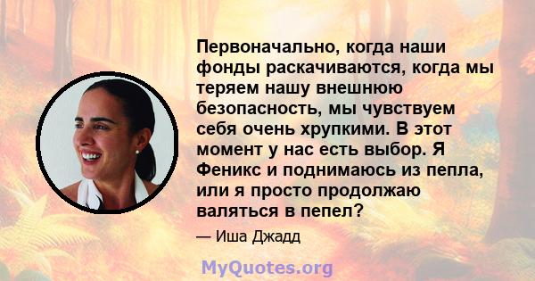 Первоначально, когда наши фонды раскачиваются, когда мы теряем нашу внешнюю безопасность, мы чувствуем себя очень хрупкими. В этот момент у нас есть выбор. Я Феникс и поднимаюсь из пепла, или я просто продолжаю валяться 