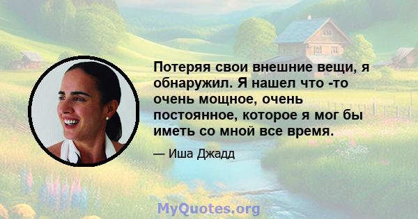 Потеряя свои внешние вещи, я обнаружил. Я нашел что -то очень мощное, очень постоянное, которое я мог бы иметь со мной все время.