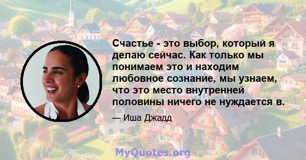 Счастье - это выбор, который я делаю сейчас. Как только мы понимаем это и находим любовное сознание, мы узнаем, что это место внутренней половины ничего не нуждается в.