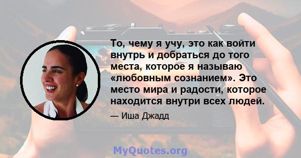 То, чему я учу, это как войти внутрь и добраться до того места, которое я называю «любовным сознанием». Это место мира и радости, которое находится внутри всех людей.