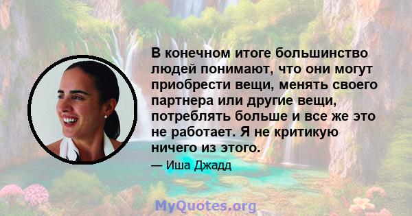 В конечном итоге большинство людей понимают, что они могут приобрести вещи, менять своего партнера или другие вещи, потреблять больше и все же это не работает. Я не критикую ничего из этого.