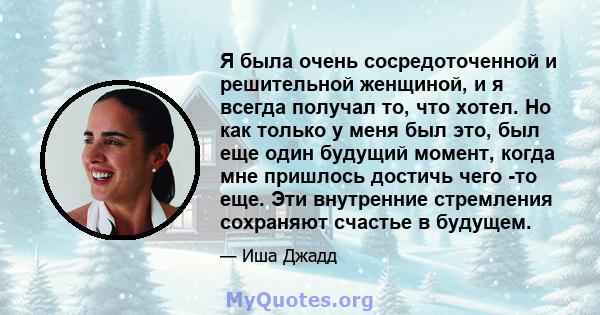 Я была очень сосредоточенной и решительной женщиной, и я всегда получал то, что хотел. Но как только у меня был это, был еще один будущий момент, когда мне пришлось достичь чего -то еще. Эти внутренние стремления