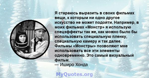 Я стараюсь выразить в своих фильмах вещи, к которым ни одно другое искусство не может подойти. Например, в моих фильмах «Монстр» я использую спецэффекты так же, как можно было бы использовать специальную пленку,