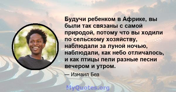 Будучи ребенком в Африке, вы были так связаны с самой природой, потому что вы ходили по сельскому хозяйству, наблюдали за луной ночью, наблюдали, как небо отличалось, и как птицы пели разные песни вечером и утром.