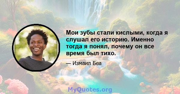 Мои зубы стали кислыми, когда я слушал его историю. Именно тогда я понял, почему он все время был тихо.