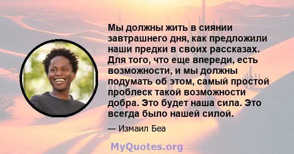 Мы должны жить в сиянии завтрашнего дня, как предложили наши предки в своих рассказах. Для того, что еще впереди, есть возможности, и мы должны подумать об этом, самый простой проблеск такой возможности добра. Это будет 