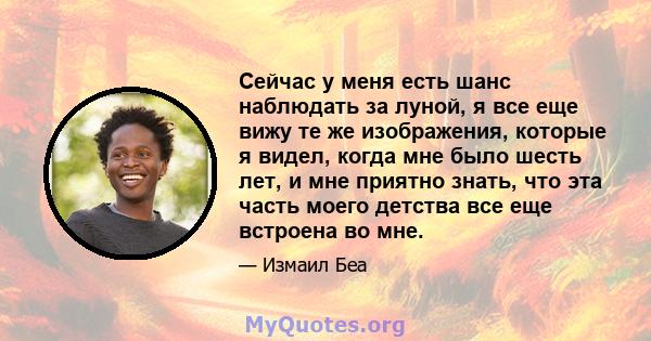 Сейчас у меня есть шанс наблюдать за луной, я все еще вижу те же изображения, которые я видел, когда мне было шесть лет, и мне приятно знать, что эта часть моего детства все еще встроена во мне.