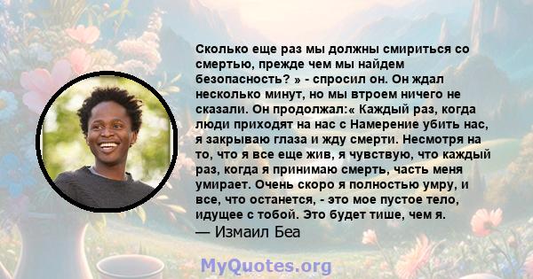 Сколько еще раз мы должны смириться со смертью, прежде чем мы найдем безопасность? » - спросил он. Он ждал несколько минут, но мы втроем ничего не сказали. Он продолжал:« Каждый раз, когда люди приходят на нас с