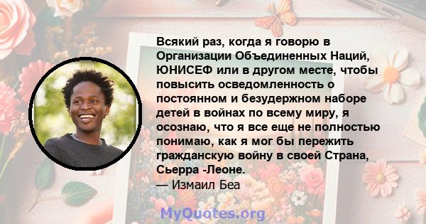 Всякий раз, когда я говорю в Организации Объединенных Наций, ЮНИСЕФ или в другом месте, чтобы повысить осведомленность о постоянном и безудержном наборе детей в войнах по всему миру, я осознаю, что я все еще не