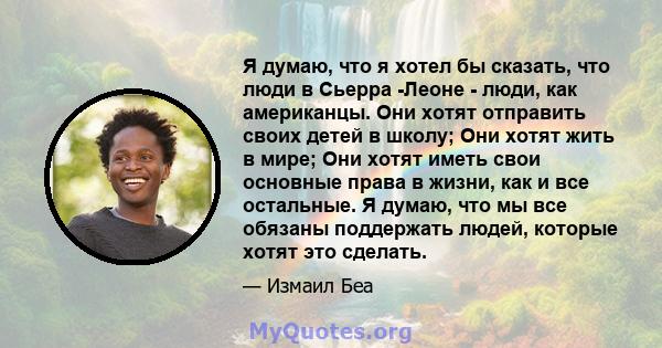 Я думаю, что я хотел бы сказать, что люди в Сьерра -Леоне - люди, как американцы. Они хотят отправить своих детей в школу; Они хотят жить в мире; Они хотят иметь свои основные права в жизни, как и все остальные. Я