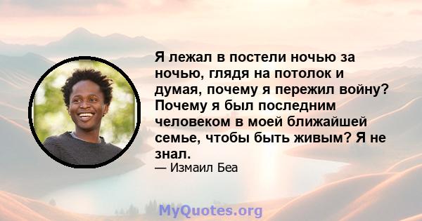 Я лежал в постели ночью за ночью, глядя на потолок и думая, почему я пережил войну? Почему я был последним человеком в моей ближайшей семье, чтобы быть живым? Я не знал.