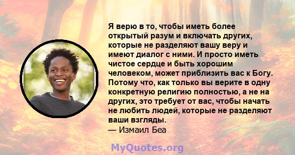 Я верю в то, чтобы иметь более открытый разум и включать других, которые не разделяют вашу веру и имеют диалог с ними. И просто иметь чистое сердце и быть хорошим человеком, может приблизить вас к Богу. Потому что, как