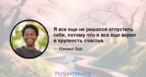 Я все еще не решался отпустить себя, потому что я все еще верил в хрупкость счастья.