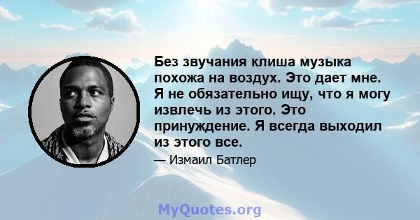 Без звучания клиша музыка похожа на воздух. Это дает мне. Я не обязательно ищу, что я могу извлечь из этого. Это принуждение. Я всегда выходил из этого все.