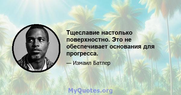 Тщеславие настолько поверхностно. Это не обеспечивает основания для прогресса.