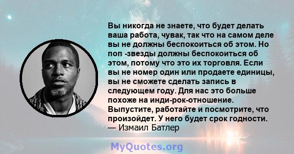 Вы никогда не знаете, что будет делать ваша работа, чувак, так что на самом деле вы не должны беспокоиться об этом. Но поп -звезды должны беспокоиться об этом, потому что это их торговля. Если вы не номер один или