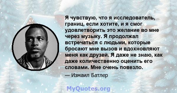 Я чувствую, что я исследователь, границ, если хотите, и я смог удовлетворить это желание во мне через музыку. Я продолжал встречаться с людьми, которые бросают мне вызов и вдохновляют меня как друзей. Я даже не знаю,