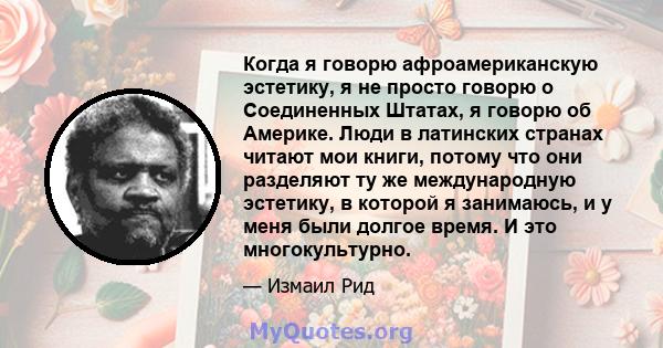 Когда я говорю афроамериканскую эстетику, я не просто говорю о Соединенных Штатах, я говорю об Америке. Люди в латинских странах читают мои книги, потому что они разделяют ту же международную эстетику, в которой я