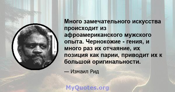 Много замечательного искусства происходит из афроамериканского мужского опыта. Чернокожие - гения, и много раз их отчаяние, их позиция как парии, приводит их к большой оригинальности.