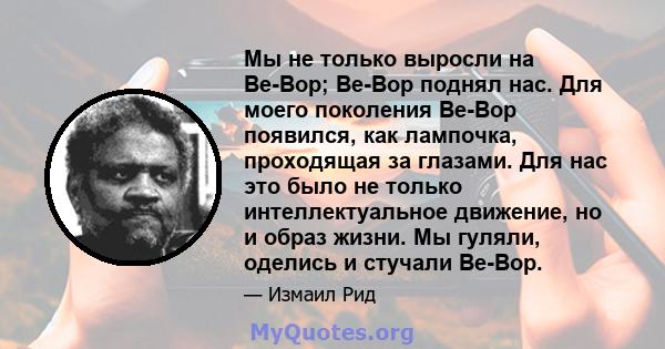 Мы не только выросли на Be-Bop; Be-Bop поднял нас. Для моего поколения Be-Bop появился, как лампочка, проходящая за глазами. Для нас это было не только интеллектуальное движение, но и образ жизни. Мы гуляли, оделись и