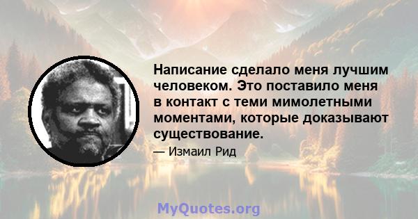 Написание сделало меня лучшим человеком. Это поставило меня в контакт с теми мимолетными моментами, которые доказывают существование.