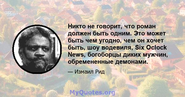 Никто не говорит, что роман должен быть одним. Это может быть чем угодно, чем он хочет быть, шоу водевиля, Six Oclock News, богоборцы диких мужчин, обремененные демонами.