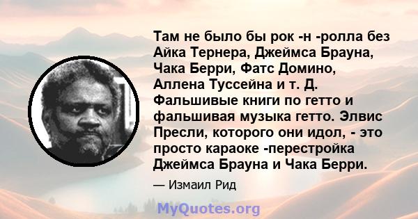 Там не было бы рок -н -ролла без Айка Тернера, Джеймса Брауна, Чака Берри, Фатс Домино, Аллена Туссейна и т. Д. Фальшивые книги по гетто и фальшивая музыка гетто. Элвис Пресли, которого они идол, - это просто караоке