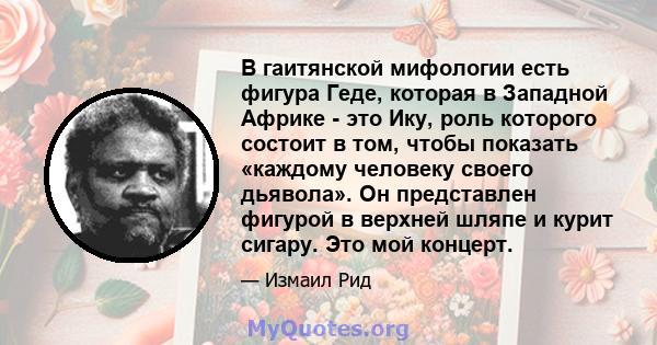 В гаитянской мифологии есть фигура Геде, которая в Западной Африке - это Ику, роль которого состоит в том, чтобы показать «каждому человеку своего дьявола». Он представлен фигурой в верхней шляпе и курит сигару. Это мой 