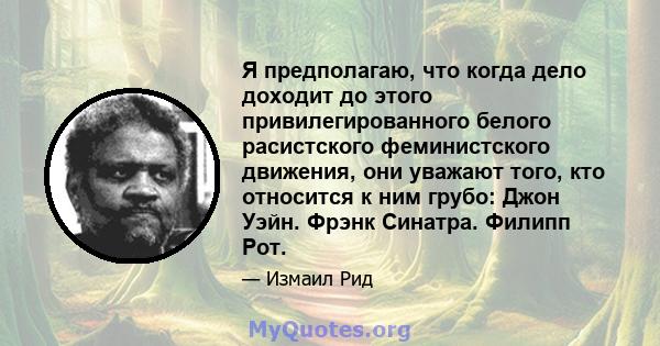 Я предполагаю, что когда дело доходит до этого привилегированного белого расистского феминистского движения, они уважают того, кто относится к ним грубо: Джон Уэйн. Фрэнк Синатра. Филипп Рот.