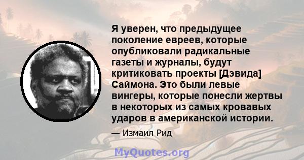 Я уверен, что предыдущее поколение евреев, которые опубликовали радикальные газеты и журналы, будут критиковать проекты [Дэвида] Саймона. Это были левые вингеры, которые понесли жертвы в некоторых из самых кровавых