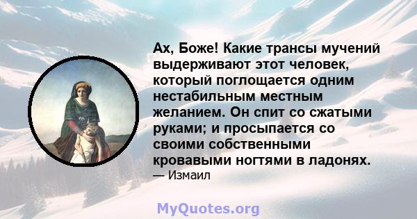 Ах, Боже! Какие трансы мучений выдерживают этот человек, который поглощается одним нестабильным местным желанием. Он спит со сжатыми руками; и просыпается со своими собственными кровавыми ногтями в ладонях.