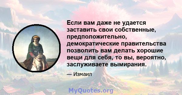 Если вам даже не удается заставить свои собственные, предположительно, демократические правительства позволить вам делать хорошие вещи для себя, то вы, вероятно, заслуживаете вымирания.