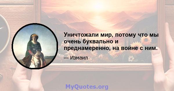 Уничтожали мир, потому что мы очень буквально и преднамеренно, на войне с ним.