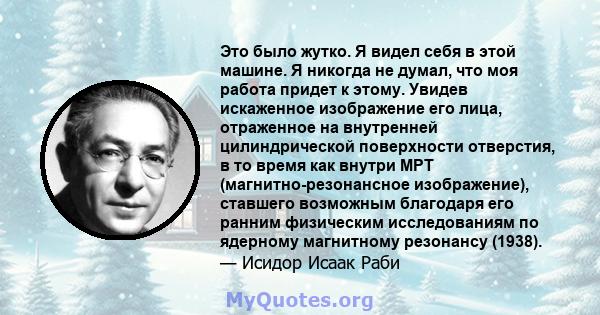 Это было жутко. Я видел себя в этой машине. Я никогда не думал, что моя работа придет к этому. Увидев искаженное изображение его лица, отраженное на внутренней цилиндрической поверхности отверстия, в то время как внутри 