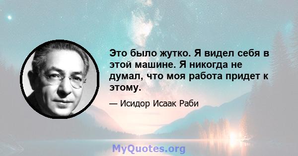 Это было жутко. Я видел себя в этой машине. Я никогда не думал, что моя работа придет к этому.