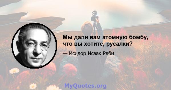 Мы дали вам атомную бомбу, что вы хотите, русалки?